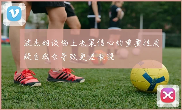 波杰姆谈场上决策信心的重要性质疑自我会导致更差表现