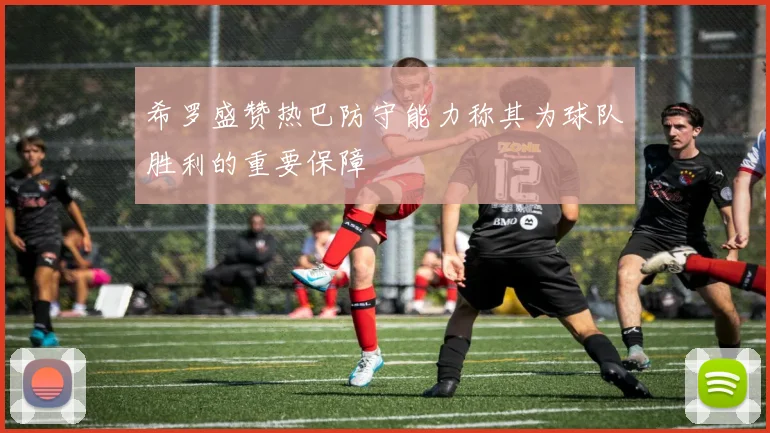 希罗盛赞热巴防守能力称其为球队胜利的重要保障