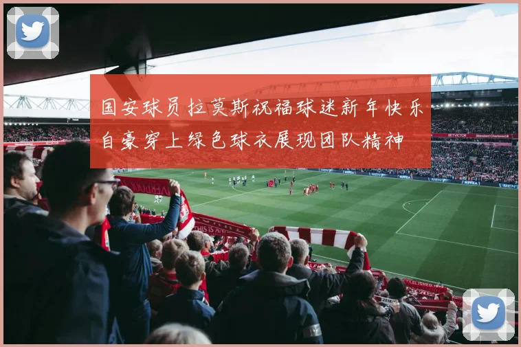 国安球员拉莫斯祝福球迷新年快乐自豪穿上绿色球衣展现团队精神