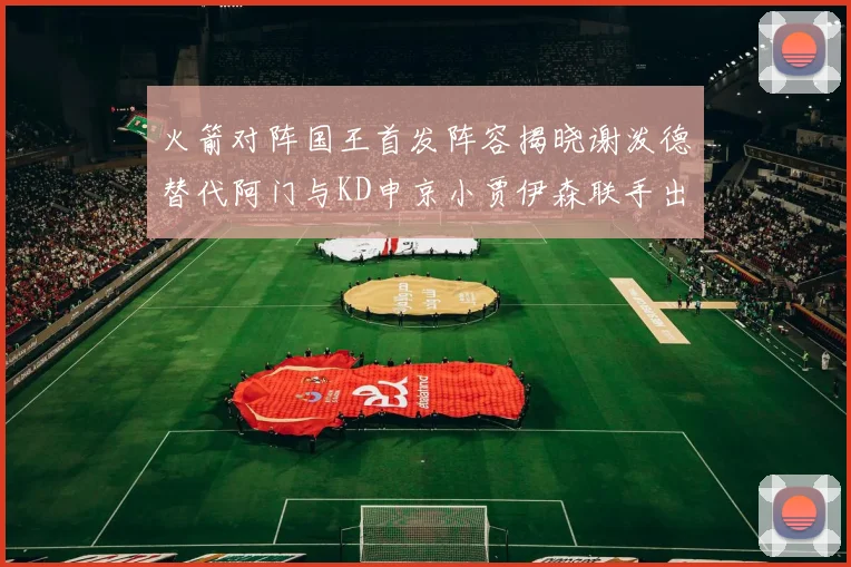 火箭对阵国王首发阵容揭晓谢泼德替代阿门与KD申京小贾伊森联手出战