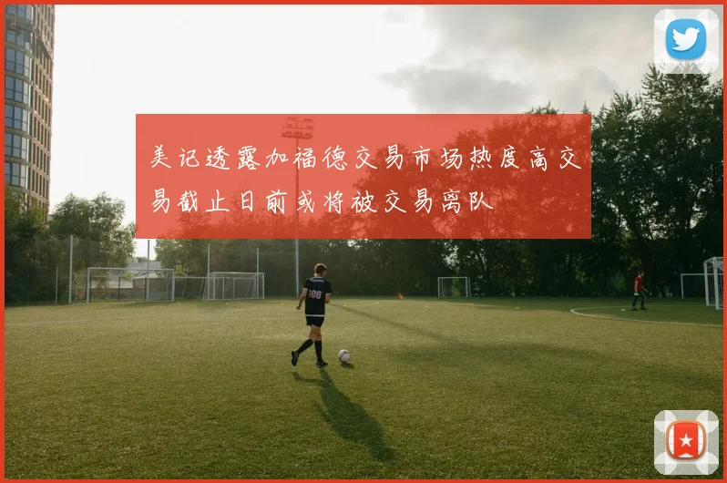 美记透露加福德交易市场热度高交易截止日前或将被交易离队