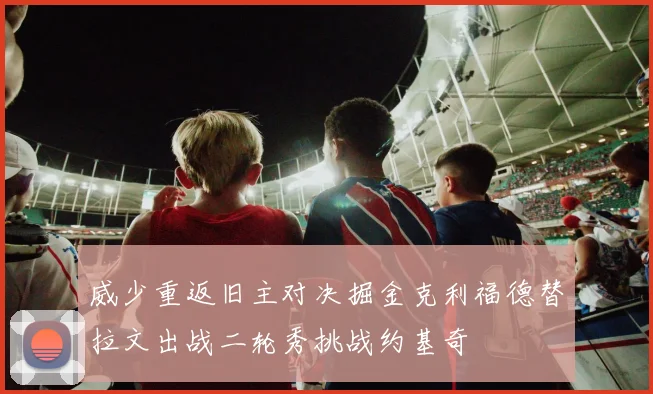威少重返旧主对决掘金克利福德替拉文出战二轮秀挑战约基奇