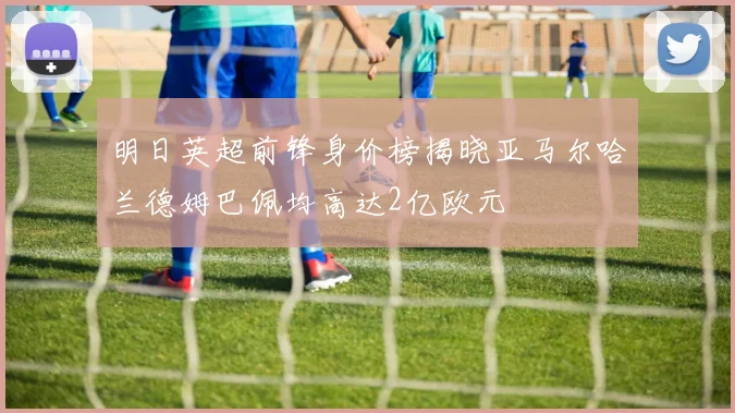 明日英超前锋身价榜揭晓亚马尔哈兰德姆巴佩均高达2亿欧元