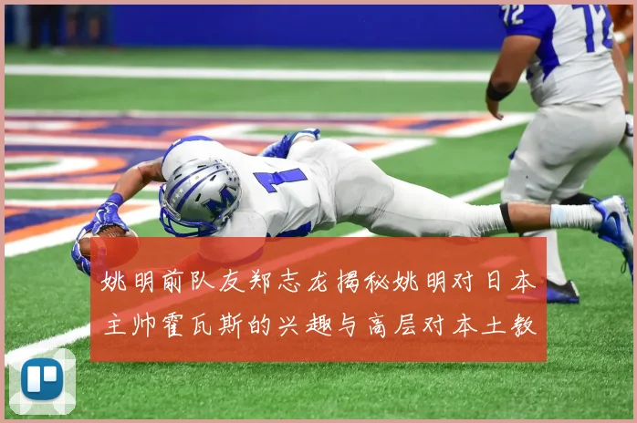 姚明前队友郑志龙揭秘姚明对日本主帅霍瓦斯的兴趣与高层对本土教练的偏好