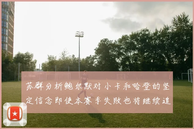 苏群分析鲍尔默对小卡和哈登的坚定信念即使本赛季失败也将继续追求成功