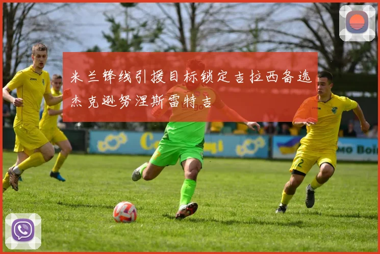 米兰锋线引援目标锁定吉拉西备选杰克逊努涅斯雷特吉