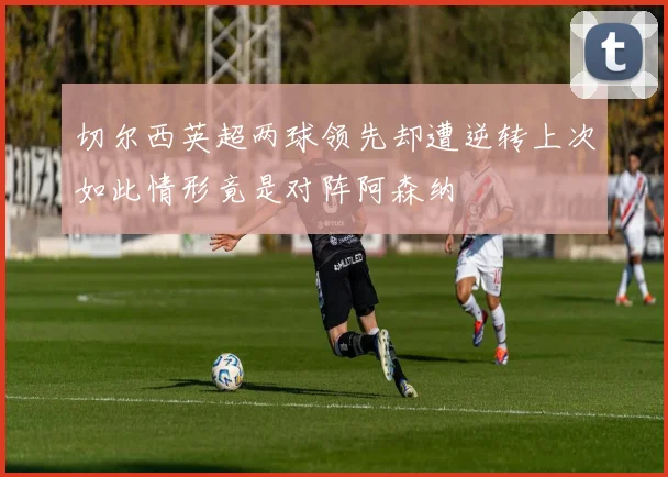 切尔西英超两球领先却遭逆转上次如此情形竟是对阵阿森纳