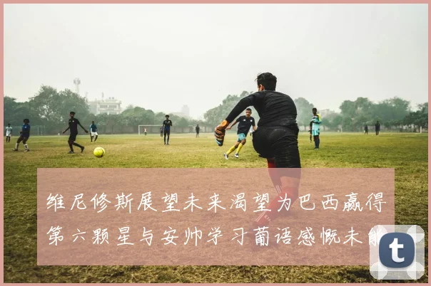 维尼修斯展望未来渴望为巴西赢得第六颗星与安帅学习葡语感慨未能与C罗共事