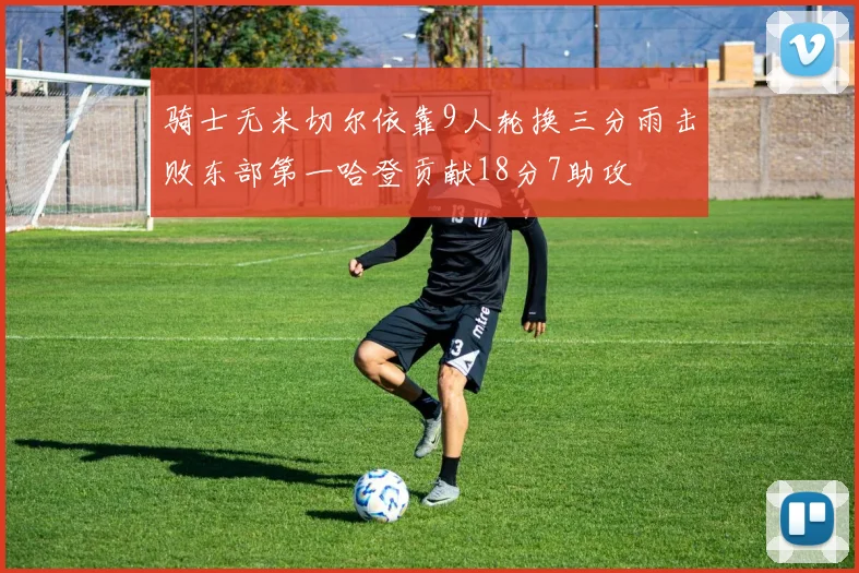 骑士无米切尔依靠9人轮换三分雨击败东部第一哈登贡献18分7助攻