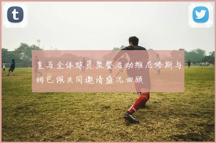 皇马全体球员聚餐活动维尼修斯与姆巴佩共同邀请盛况回顾