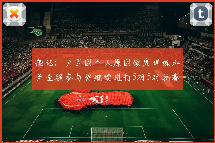 船记：卢因因个人原因缺席训练加兰全程参与将继续进行5对5对抗赛