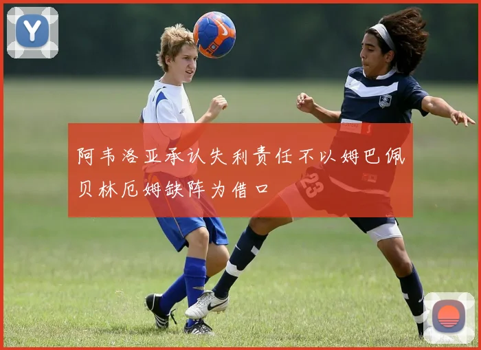 阿韦洛亚承认失利责任不以姆巴佩贝林厄姆缺阵为借口