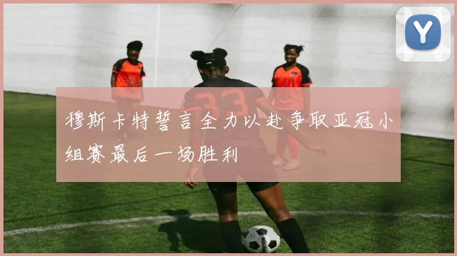 穆斯卡特誓言全力以赴争取亚冠小组赛最后一场胜利