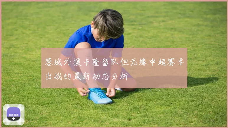 蓉城外援卡隆留队但无缘中超赛季出战的最新动态分析