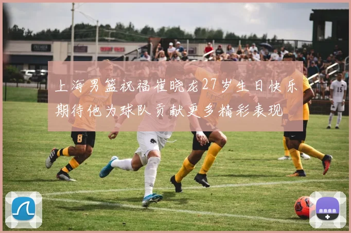 上海男篮祝福崔晓龙27岁生日快乐期待他为球队贡献更多精彩表现