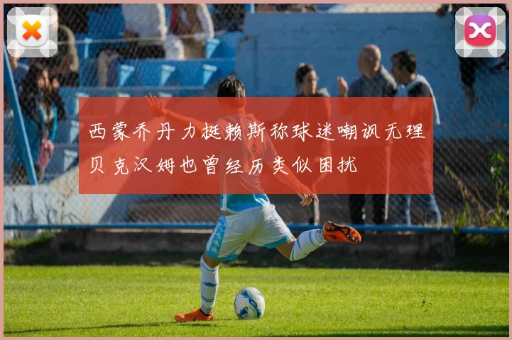 西蒙乔丹力挺赖斯称球迷嘲讽无理贝克汉姆也曾经历类似困扰