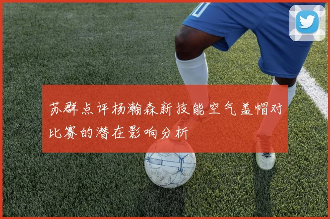 苏群点评杨瀚森新技能空气盖帽对比赛的潜在影响分析